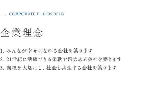 CORPORATE PHILOSOPHY　企業理念 1. みんなが幸せになれる会社を築きます 2. 21世紀に活躍できる柔軟で活力ある会社を築きます 3. 環境を大切にし、社会と共生する会社を築きます