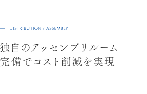 DISTRIBUTION / ASSEMBLY 独自のアッセンブリルーム 完備でコスト削減を実現