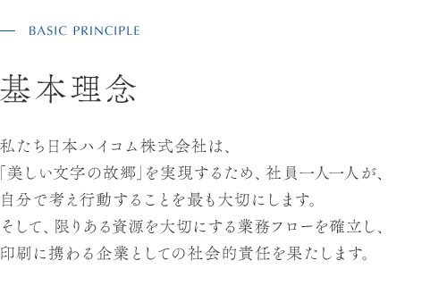BASIC PRINCIPLE 基本理念 私たち日本ハイコム株式会社は、「美しい文字の故郷」を実現するため、社員一人一人が、自分で考え行動することを最も大切にします。そして、限りある資源を大切にする業務フローを確立し、印刷に携わる企業としての社会的責任を果たします。